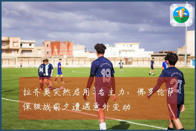 拉齐奥突然启用3名主力，佛罗伦萨保级战前夕遭遇意外变动