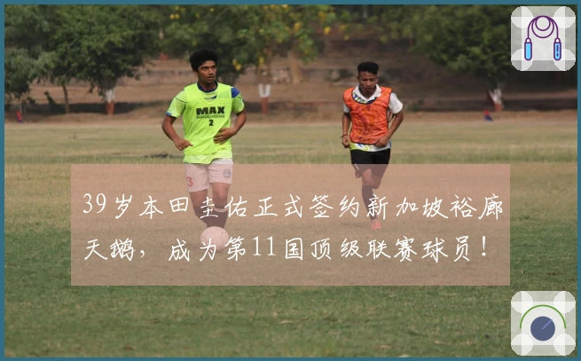 39岁本田圭佑正式签约新加坡裕廊天鹅，成为第11国顶级联赛球员！