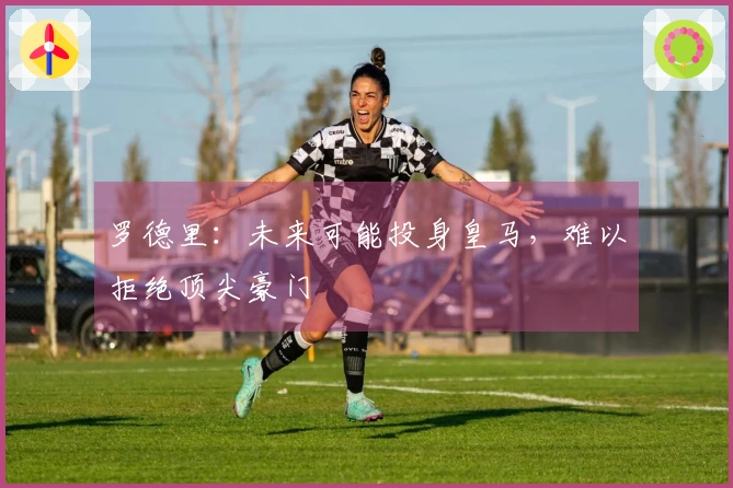 罗德里：未来可能投身皇马，难以拒绝顶尖豪门