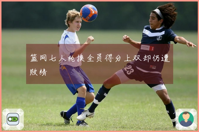 篮网七人轮换全员得分上双却仍遭败绩