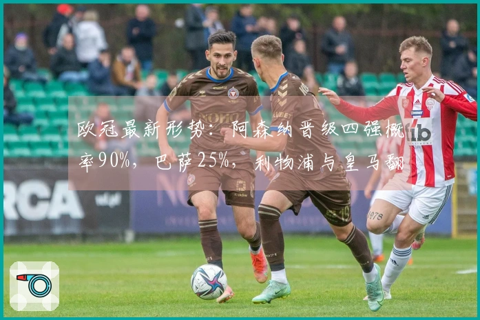 欧冠最新形势：阿森纳晋级四强概率90%，巴萨25%，利物浦与皇马翻盘机会仅10%