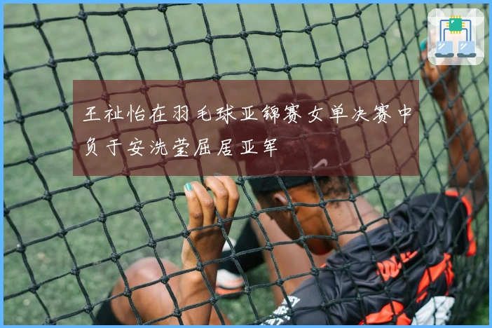 王祉怡在羽毛球亚锦赛女单决赛中负于安洗莹屈居亚军