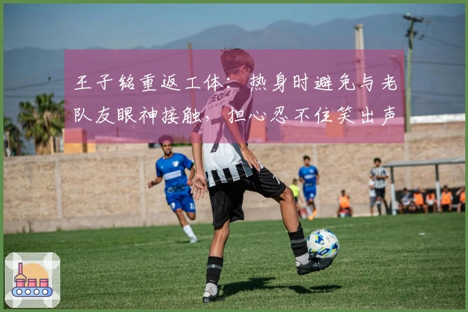 王子铭重返工体：热身时避免与老队友眼神接触，担心忍不住笑出声