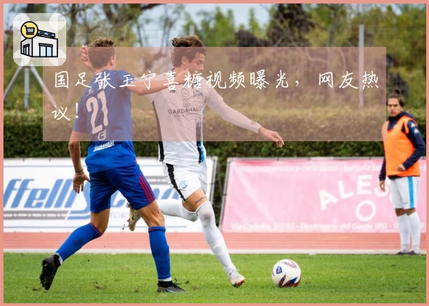 国足张玉宁喜糖视频曝光，网友热议！