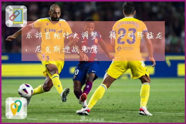 东部首轮对决调整，骑士对阵猛龙，尼克斯迎战老鹰