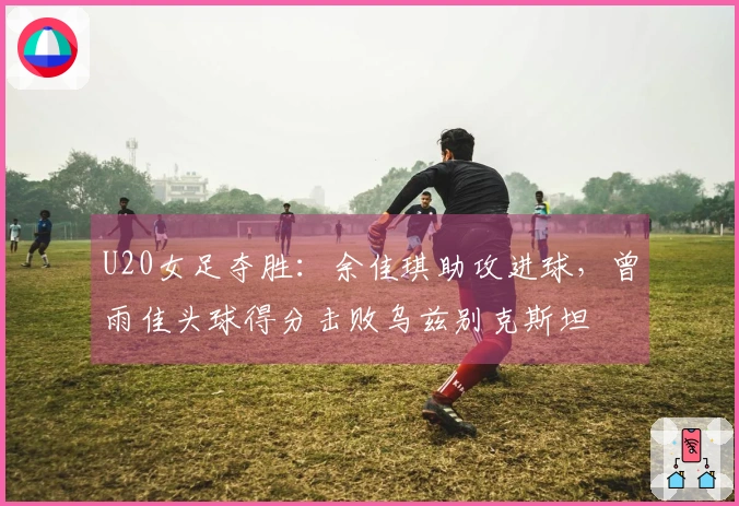 U20女足夺胜：余佳琪助攻进球，曾雨佳头球得分击败乌兹别克斯坦