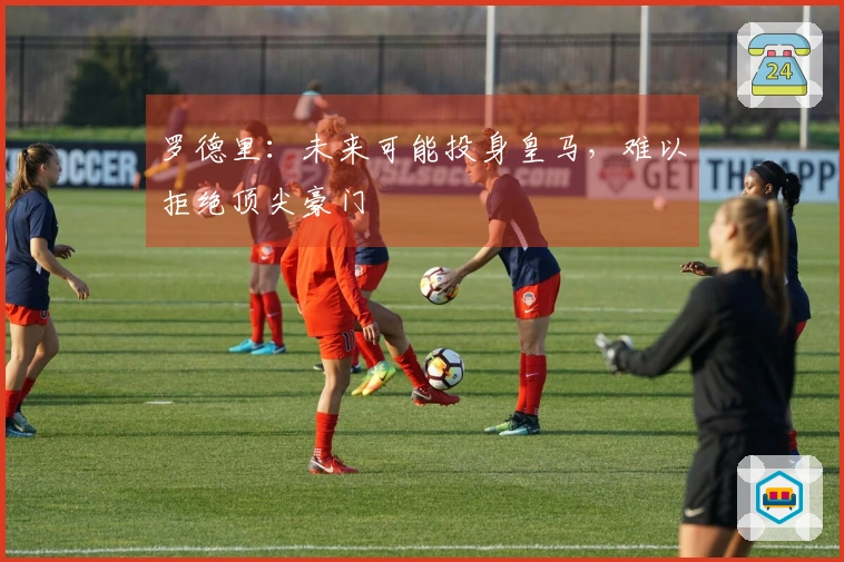 罗德里：未来可能投身皇马，难以拒绝顶尖豪门