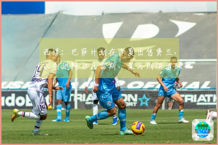 西媒：巴萨计划在今夏出售费兰，以引进阿尔瓦雷斯，莱万则须留队