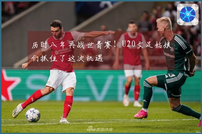 历时八年再战世青赛！U20女足姑娘们抓住了这次机遇