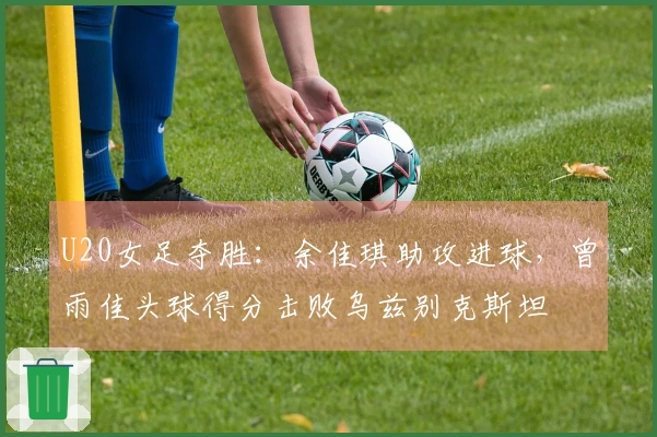U20女足夺胜：余佳琪助攻进球，曾雨佳头球得分击败乌兹别克斯坦