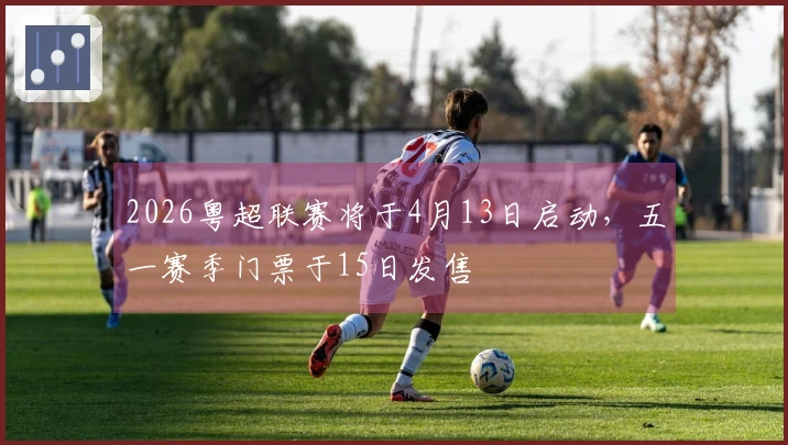 2026粤超联赛将于4月13日启动，五一赛季门票于15日发售