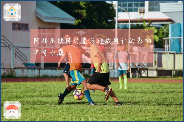 阿梅尼缺阵对皇马迎战拜仁的影响不可小觑