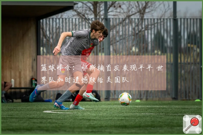 篮球峰会：郇斯楠首发表现平平 世界队加时遗憾败给美国队