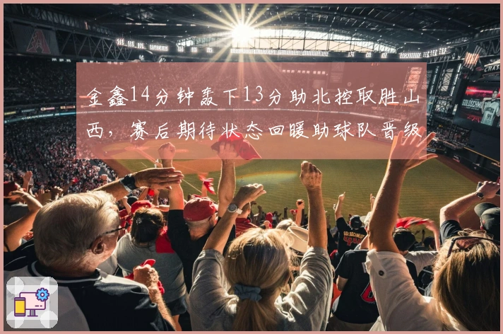 金鑫14分钟轰下13分助北控取胜山西，赛后期待状态回暖助球队晋级季后赛