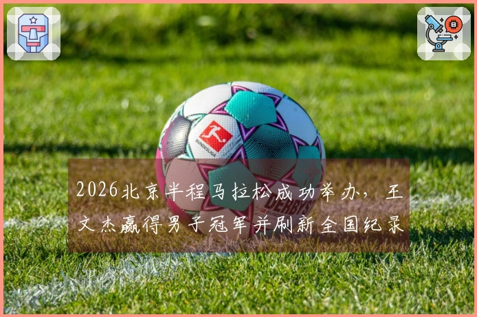 2026北京半程马拉松成功举办，王文杰赢得男子冠军并刷新全国纪录