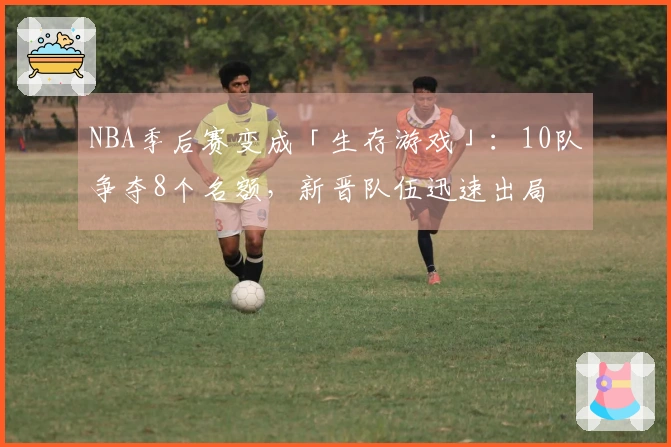 NBA季后赛变成「生存游戏」：10队争夺8个名额，新晋队伍迅速出局