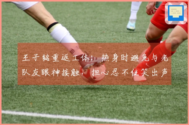 王子铭重返工体：热身时避免与老队友眼神接触，担心忍不住笑出声
