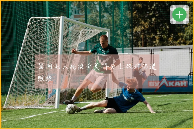 篮网七人轮换全员得分上双却仍遭败绩