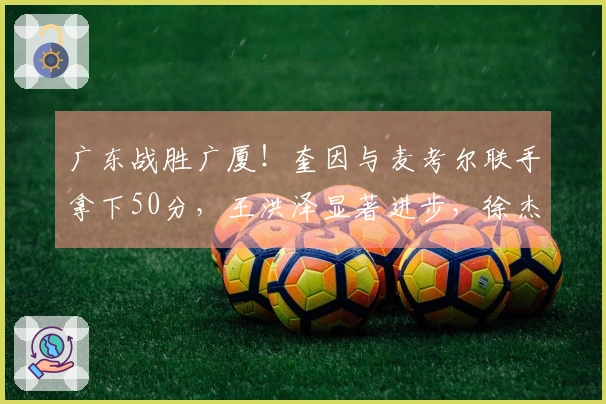 广东战胜广厦！奎因与麦考尔联手拿下50分，王洪泽显著进步，徐杰掌控关键时刻