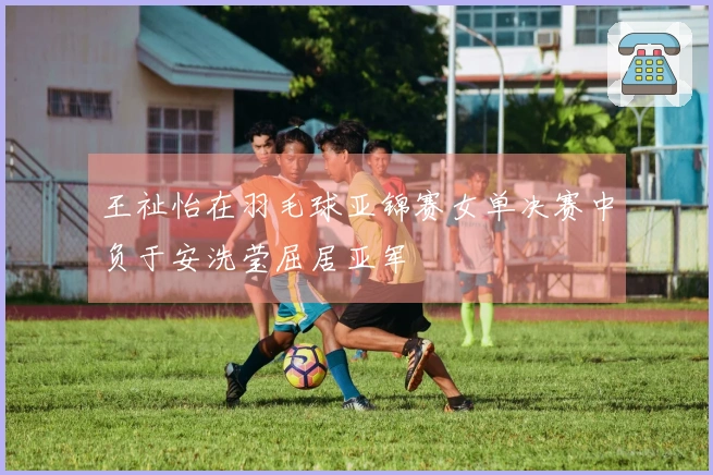 王祉怡在羽毛球亚锦赛女单决赛中负于安洗莹屈居亚军