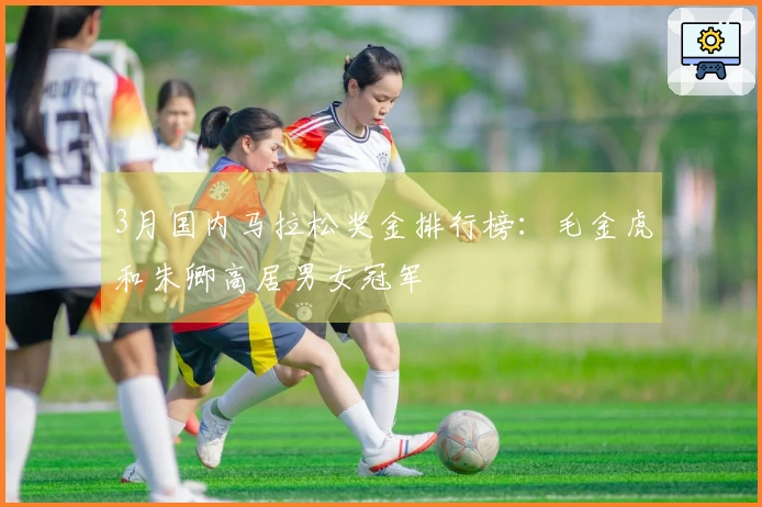 3月国内马拉松奖金排行榜：毛金虎和朱卿高居男女冠军