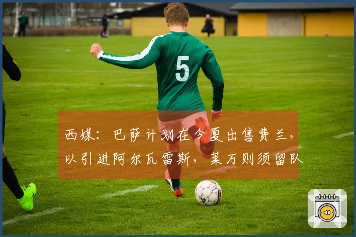 西媒：巴萨计划在今夏出售费兰，以引进阿尔瓦雷斯，莱万则须留队