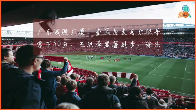 广东战胜广厦！奎因与麦考尔联手拿下50分，王洪泽显著进步，徐杰掌控关键时刻